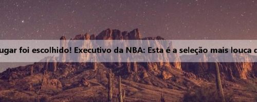 O 16º lugar foi escolhido! Executivo da NBA: Esta é a seleção mais louca que já vi