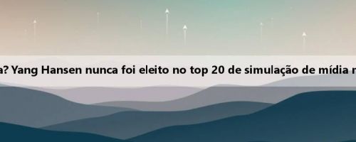 A primeira porta fria? Yang Hansen nunca foi eleito no top 20 de simulação de mídia mainstream dos EUA
