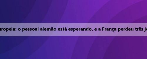 Perspectivas da Liga Europeia: o pessoal alemão está esperando, e a França perdeu três jogadores antes do jogo