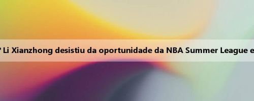 Você pode liderar a equipe para se classificar? Li Xianzhong desistiu da oportunidade da NBA Summer League e representará a Coreia do Sul na Copa da Ásia