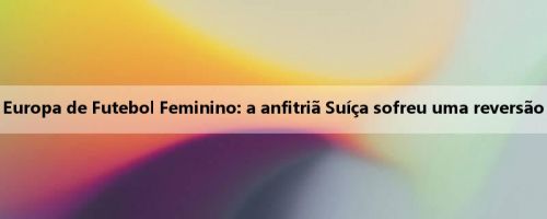 Resumo do primeiro dia da Copa da Europa de Futebol Feminino: a anfitriã Suíça sofreu uma reversão trágica, a Finlândia venceu a Islândia