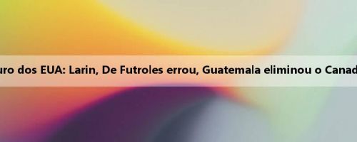 Relatório da Copa Ouro dos EUA: Larin, De Futroles errou, Guatemala eliminou o Canadá por 6 a 5 no pênalti