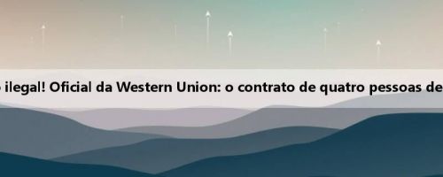Anteriormente acusado de investimento ilegal! Oficial da Western Union: o contrato de quatro pessoas de Tanqi Longkong expira e deixa a equipe