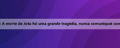 Maresca: A morte de Jota foi uma grande tragédia, nunca comuniquei com Estêvão