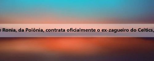 Oficial: George Ronia, da Polônia, contrata oficialmente o ex-zagueiro do Celtics, Xiao Lin Youxi