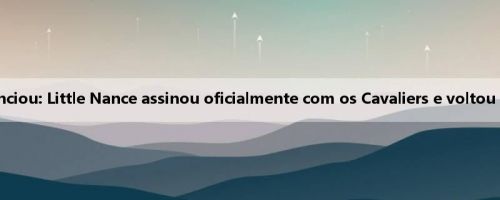 A agência anunciou: Little Nance assinou oficialmente com os Cavaliers e voltou para Cleveland