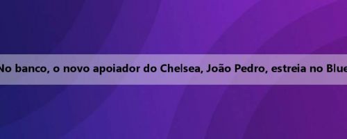 No banco, o novo apoiador do Chelsea, João Pedro, estreia no Blues