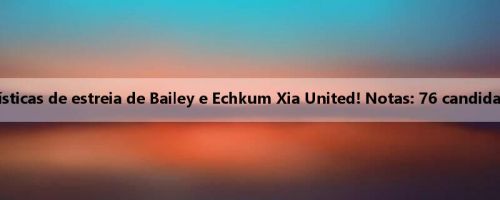 Comparação das estatísticas de estreia de Bailey e Echkum Xia United! Notas: 76 candidatos, Echkum está certo