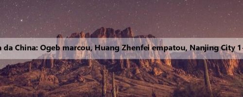 Relatório da batalha da China: Ogeb marcou, Huang Zhenfei empatou, Nanjing City 1-1 Yanbian Longding