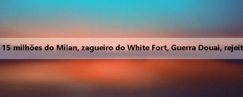 Romano: Oferta de 15 milhões do Milan, zagueiro do White Fort, Guerra Douai, rejeitado pelo adversário