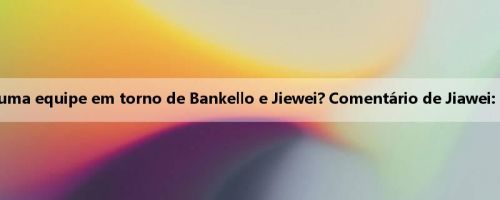 Quem está mais disposto a construir uma equipe em torno de Bankello e Jiewei? Comentário de Jiawei: Talvez todos tenhamos muito sucesso