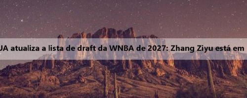 A mídia dos EUA atualiza a lista de draft da WNBA de 2027: Zhang Ziyu está em segundo lugar