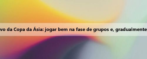 Gong Luming fala sobre o objetivo da Copa da Ásia: jogar bem na fase de grupos e, gradualmente, considerar as semifinais e finais