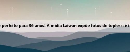 Corpo perfeito para 36 anos! A mídia Laiwan expõe fotos de topless: é incrível