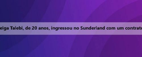 Oficial: O ala belga Talebi, de 20 anos, ingressou no Sunderland com um contrato de cinco anos