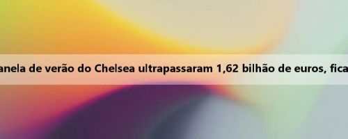 Trincheiras! Os últimos quatro custos de janela de verão do Chelsea ultrapassaram 1,62 bilhão de euros, ficando em primeiro lugar na Premier League