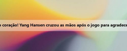 Aqueça o coração! Yang Hansen cruzou as mãos após o jogo para agradecer aos fãs
