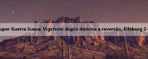 Relatório da Super Guerra Sueca: Vigstrom duplo domina a reversão, Elfsburg 2-1 Gotemburgo