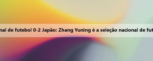 O irmão Leisu discute calorosamente a seleção nacional de futebol 0-2 Japão: Zhang Yuning é a seleção nacional de futebol Nunez? Quando o futebol Yang Hansen chegará